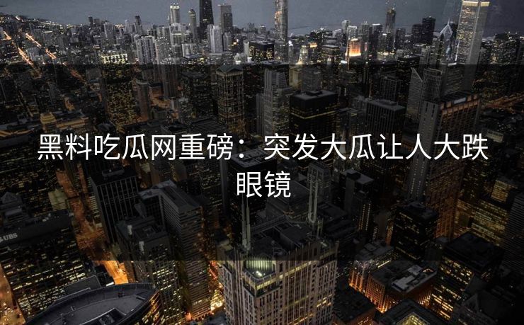 黑料吃瓜网重磅：突发大瓜让人大跌眼镜