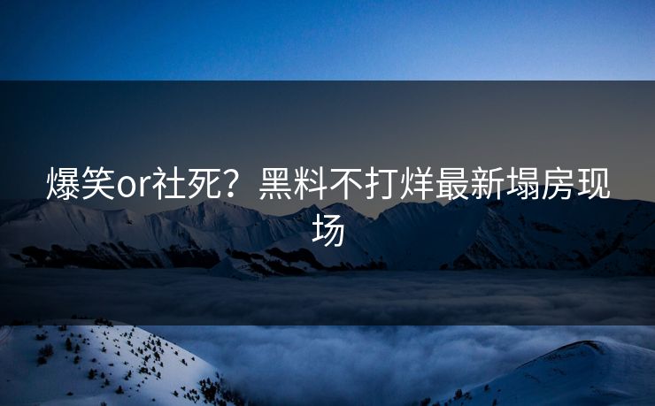 爆笑or社死？黑料不打烊最新塌房现场