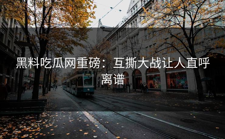 黑料吃瓜网重磅：互撕大战让人直呼离谱
