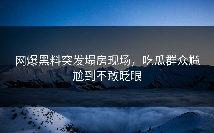 网爆黑料突发塌房现场，吃瓜群众尴尬到不敢眨眼