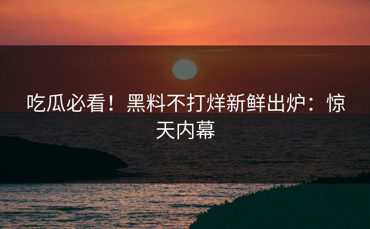 吃瓜必看！黑料不打烊新鲜出炉：惊天内幕