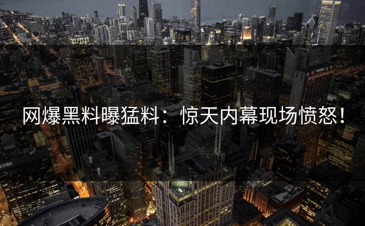 网爆黑料曝猛料：惊天内幕现场愤怒！