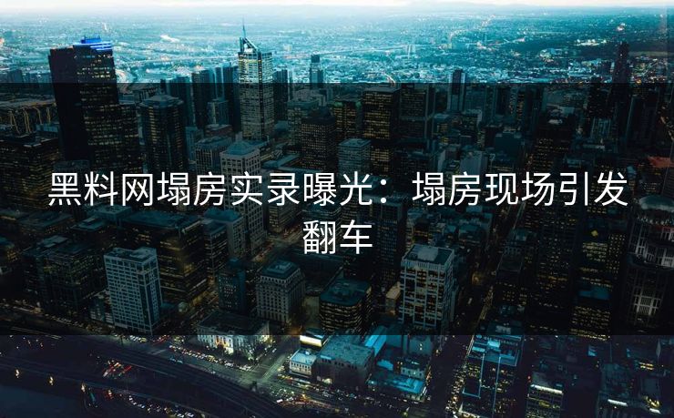 黑料网塌房实录曝光：塌房现场引发翻车