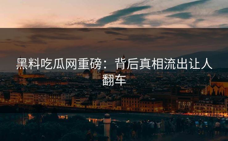 黑料吃瓜网重磅：背后真相流出让人翻车