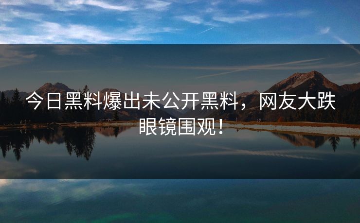 今日黑料爆出未公开黑料，网友大跌眼镜围观！