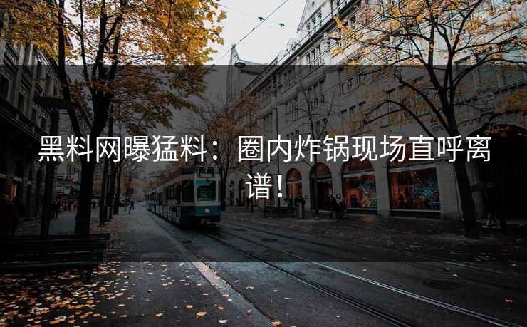 黑料网曝猛料：圈内炸锅现场直呼离谱！