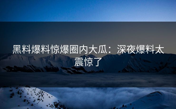 黑料爆料惊爆圈内大瓜：深夜爆料太震惊了