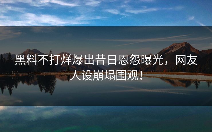黑料不打烊爆出昔日恩怨曝光，网友人设崩塌围观！