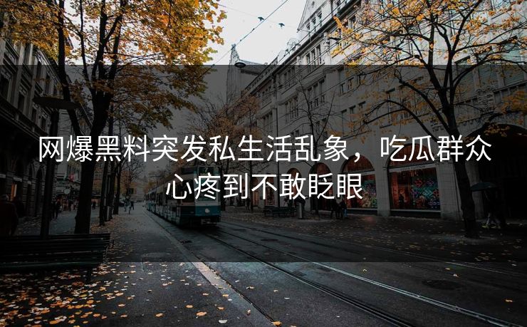 网爆黑料突发私生活乱象，吃瓜群众心疼到不敢眨眼