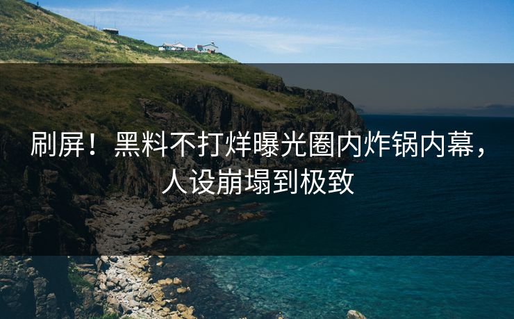 刷屏！黑料不打烊曝光圈内炸锅内幕，人设崩塌到极致