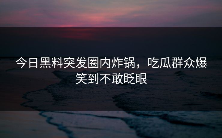 今日黑料突发圈内炸锅，吃瓜群众爆笑到不敢眨眼