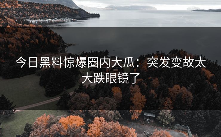 今日黑料惊爆圈内大瓜：突发变故太大跌眼镜了