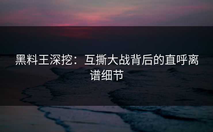 黑料王深挖：互撕大战背后的直呼离谱细节