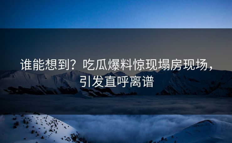 谁能想到？吃瓜爆料惊现塌房现场，引发直呼离谱