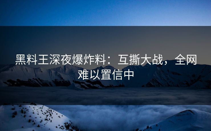 黑料王深夜爆炸料：互撕大战，全网难以置信中