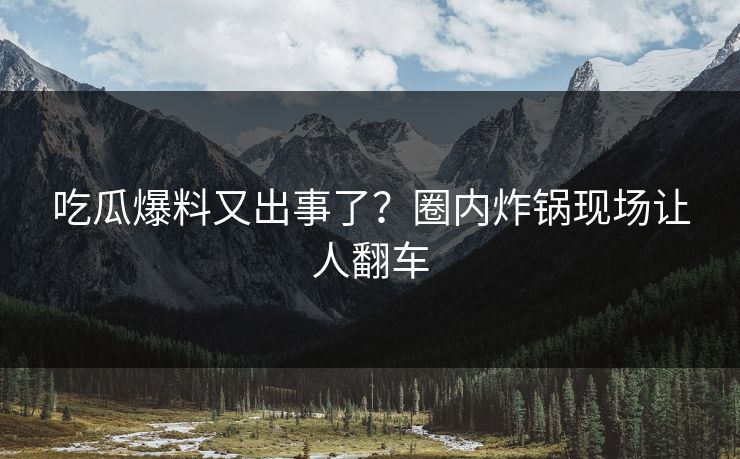 吃瓜爆料又出事了？圈内炸锅现场让人翻车