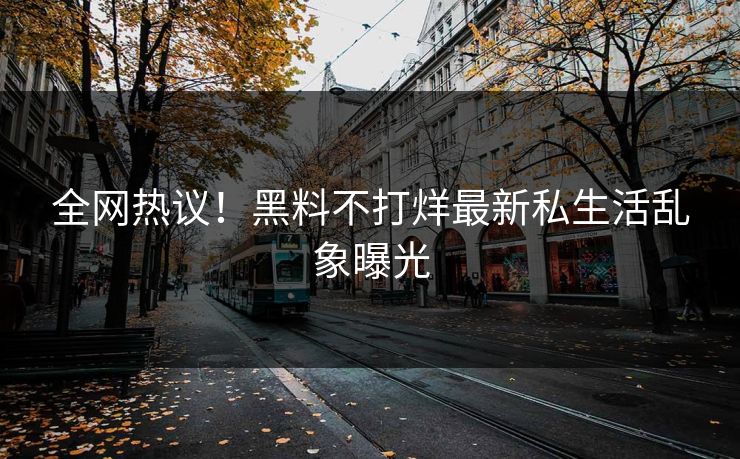 全网热议！黑料不打烊最新私生活乱象曝光