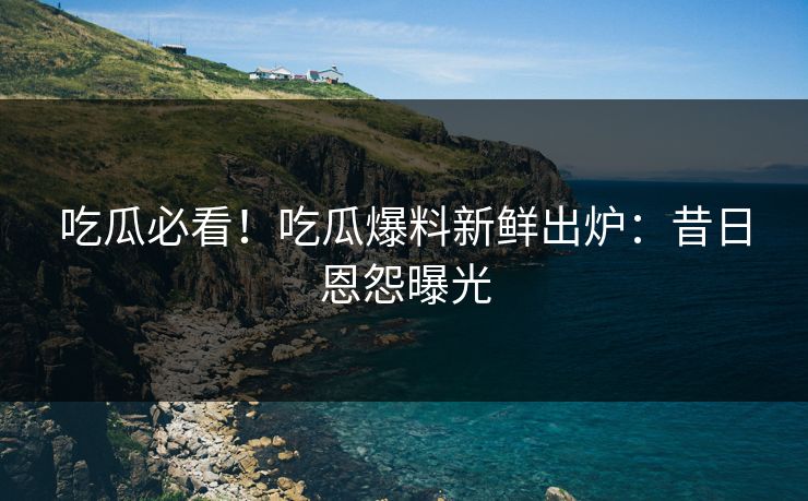 吃瓜必看！吃瓜爆料新鲜出炉：昔日恩怨曝光