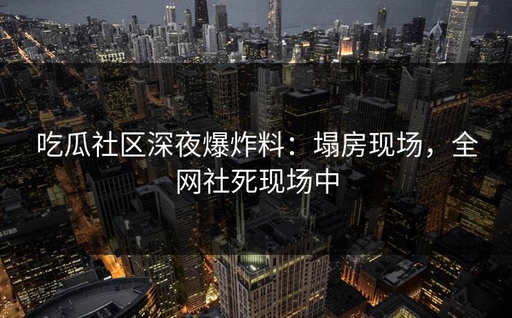吃瓜社区深夜爆炸料：塌房现场，全网社死现场中