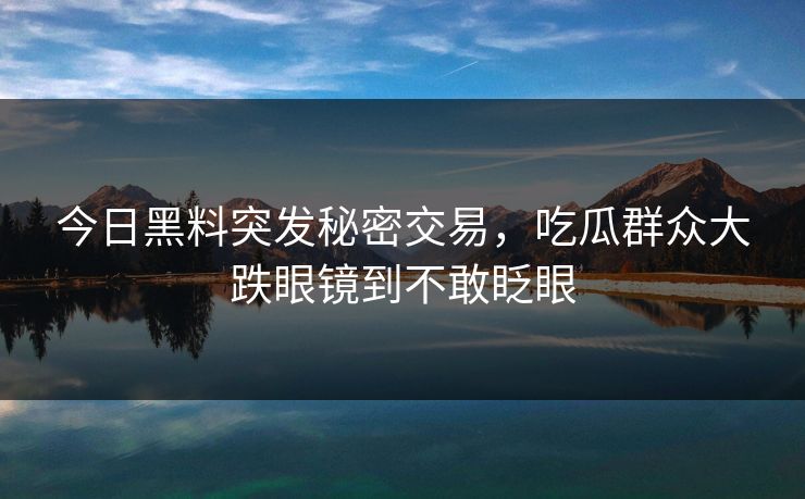 今日黑料突发秘密交易，吃瓜群众大跌眼镜到不敢眨眼