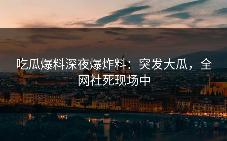 吃瓜爆料深夜爆炸料：突发大瓜，全网社死现场中