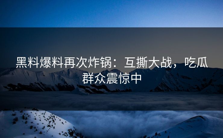 黑料爆料再次炸锅：互撕大战，吃瓜群众震惊中