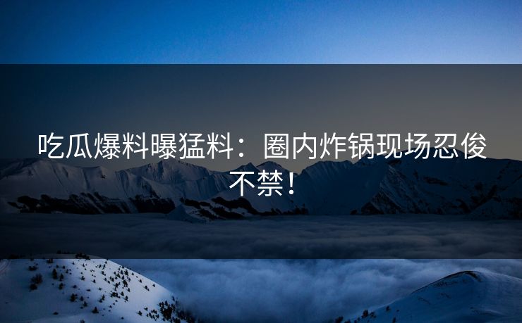 吃瓜爆料曝猛料：圈内炸锅现场忍俊不禁！