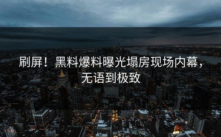 刷屏！黑料爆料曝光塌房现场内幕，无语到极致