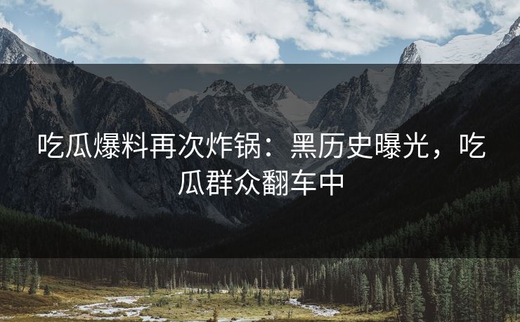 吃瓜爆料再次炸锅：黑历史曝光，吃瓜群众翻车中