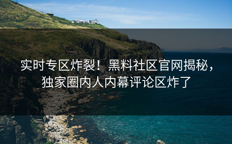 实时专区炸裂！黑料社区官网揭秘，独家圈内人内幕评论区炸了