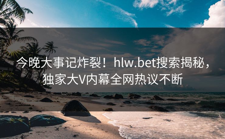 今晚大事记炸裂！hlw.bet搜索揭秘，独家大V内幕全网热议不断