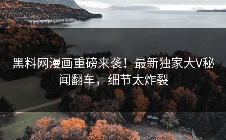 黑料网漫画重磅来袭！最新独家大V秘闻翻车，细节太炸裂