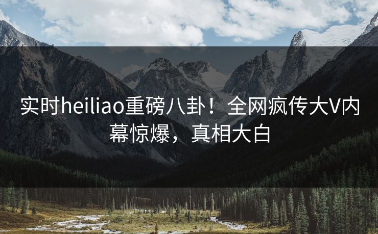 实时heiliao重磅八卦！全网疯传大V内幕惊爆，真相大白