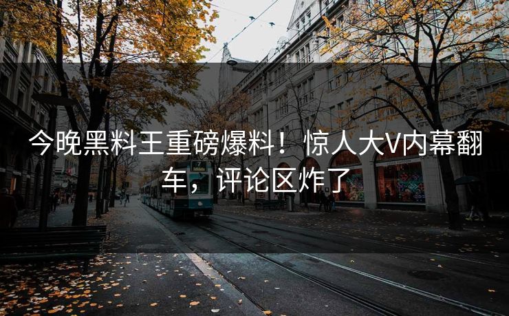 今晚黑料王重磅爆料！惊人大V内幕翻车，评论区炸了