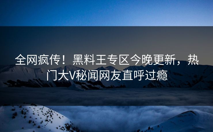 全网疯传！黑料王专区今晚更新，热门大V秘闻网友直呼过瘾