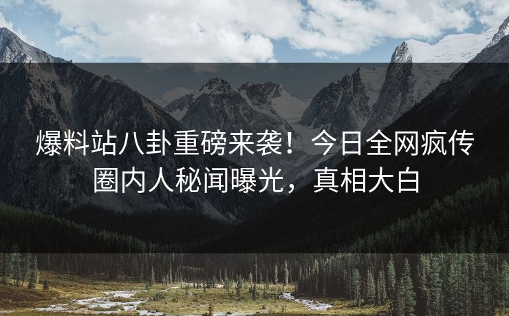 爆料站八卦重磅来袭！今日全网疯传圈内人秘闻曝光，真相大白