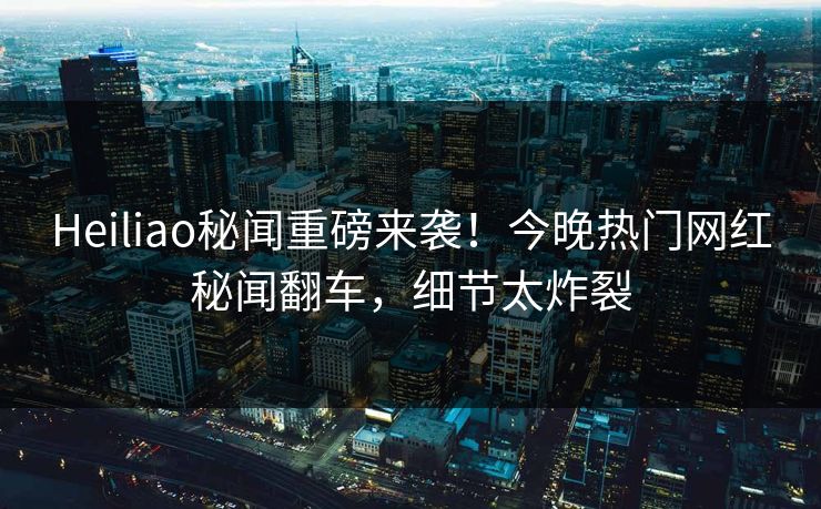 Heiliao秘闻重磅来袭！今晚热门网红秘闻翻车，细节太炸裂