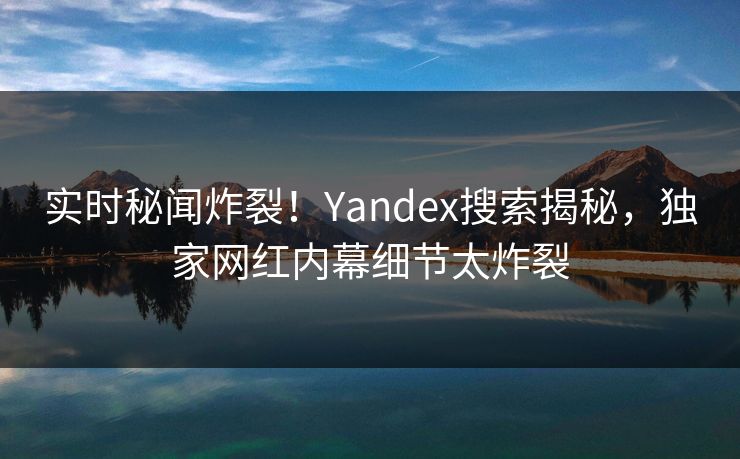 实时秘闻炸裂！Yandex搜索揭秘，独家网红内幕细节太炸裂