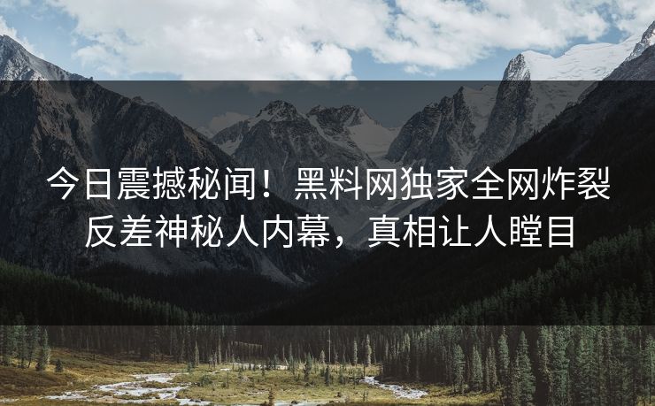 今日震撼秘闻！黑料网独家全网炸裂反差神秘人内幕，真相让人瞠目