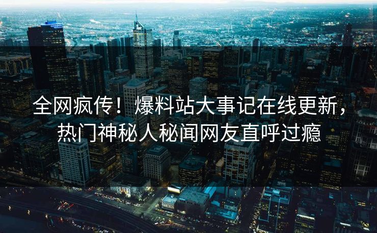 全网疯传！爆料站大事记在线更新，热门神秘人秘闻网友直呼过瘾