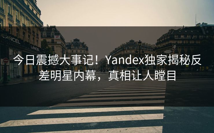 今日震撼大事记！Yandex独家揭秘反差明星内幕，真相让人瞠目