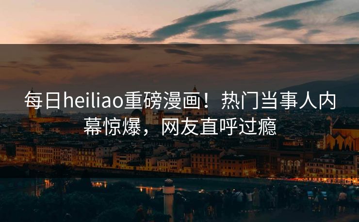 每日heiliao重磅漫画！热门当事人内幕惊爆，网友直呼过瘾