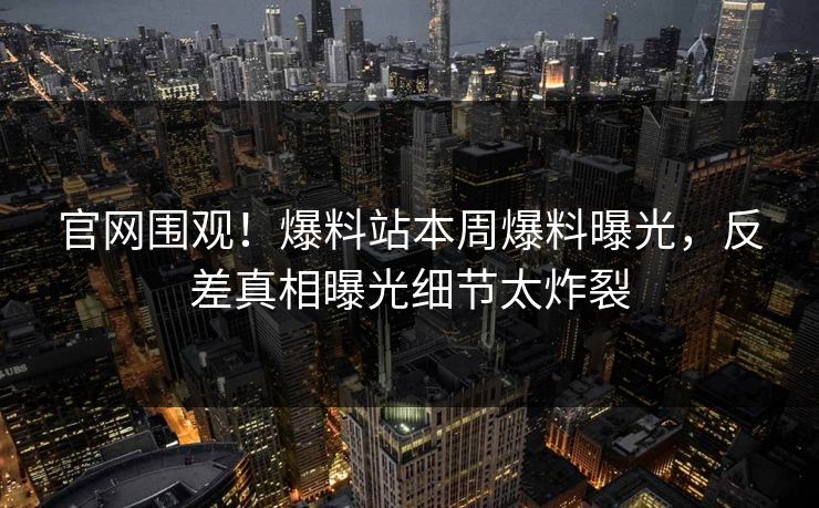 官网围观！爆料站本周爆料曝光，反差真相曝光细节太炸裂