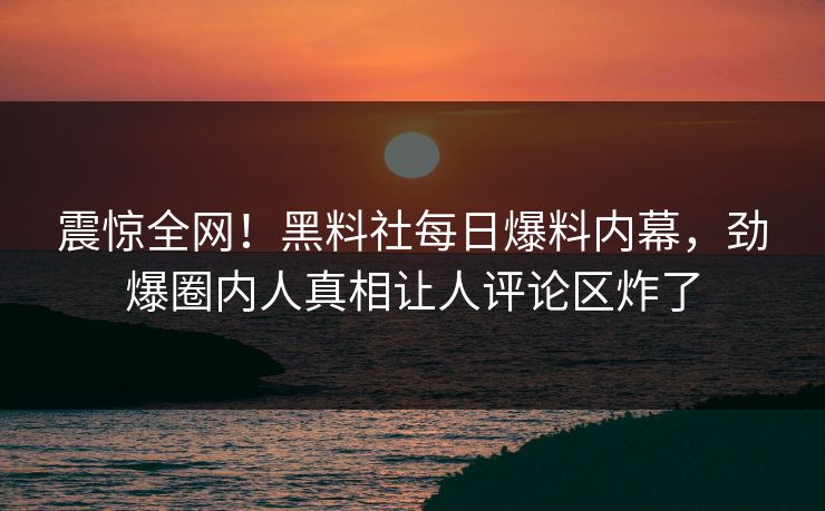 震惊全网！黑料社每日爆料内幕，劲爆圈内人真相让人评论区炸了