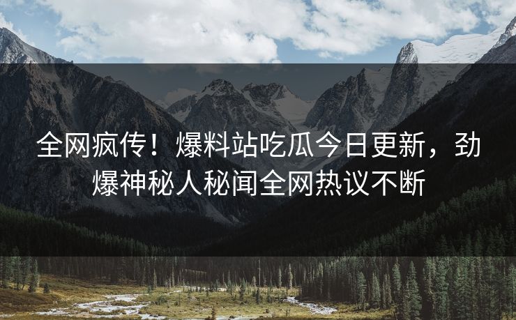 全网疯传！爆料站吃瓜今日更新，劲爆神秘人秘闻全网热议不断