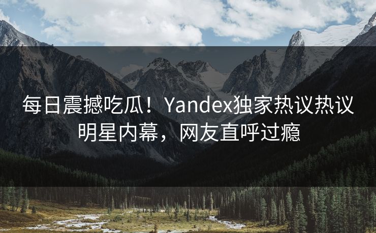 每日震撼吃瓜！Yandex独家热议热议明星内幕，网友直呼过瘾