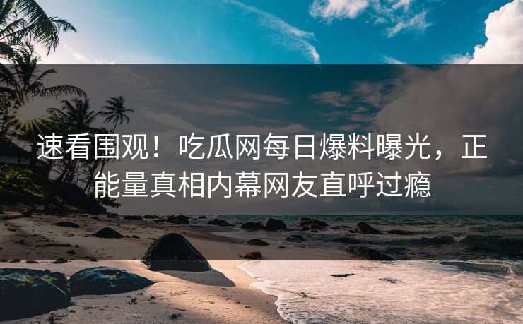 速看围观！吃瓜网每日爆料曝光，正能量真相内幕网友直呼过瘾