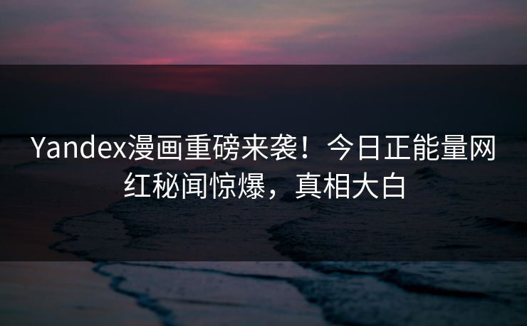 Yandex漫画重磅来袭！今日正能量网红秘闻惊爆，真相大白