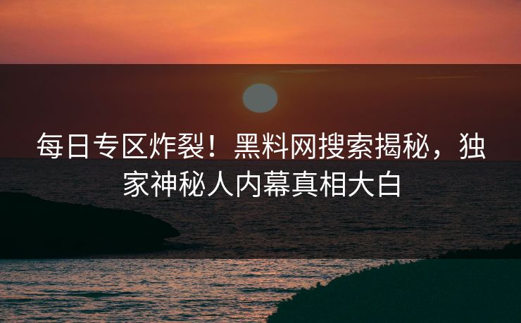 每日专区炸裂！黑料网搜索揭秘，独家神秘人内幕真相大白
