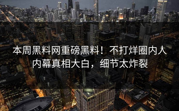 本周黑料网重磅黑料！不打烊圈内人内幕真相大白，细节太炸裂